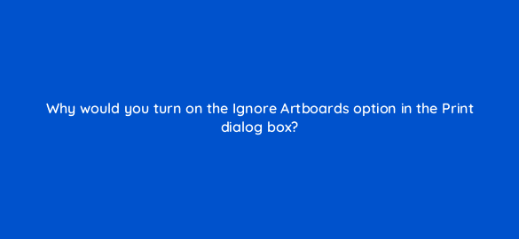 why would you turn on the ignore artboards option in the print dialog