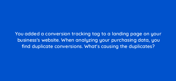 you added a conversion tracking tag to a landing page on your businesss website when analyzing your purchasing data you find duplicate conversions whats causing the duplicates 19680