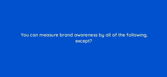 you can measure brand awareness by all of the following