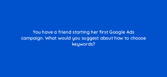 you have a friend starting her first google ads campaign what would you suggest about how to choose keywords 1977
