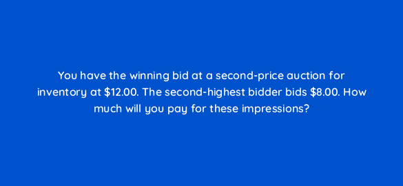 you have the winning bid at a second price auction for inventory at 12 00 the second highest bidder bids 8 00 how much will you pay for these impressions 67679