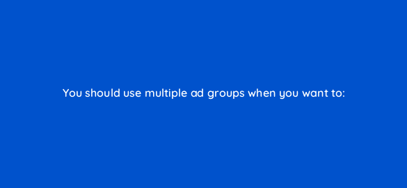 you should use multiple ad groups when you want to 2346