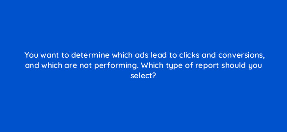 you want to determine which ads lead to clicks and conversions and which are not performing which type of report should you select 3104