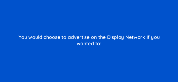 you would choose to advertise on the display network if you wanted to 365