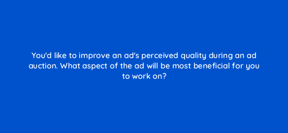 youd like to improve an ads perceived quality during an ad auction what aspect of the ad will be most beneficial for you to work on 21486