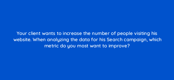 your client wants to increase the number of people visiting his website when analyzing the data for his search campaign which metric do you most want to improve 138