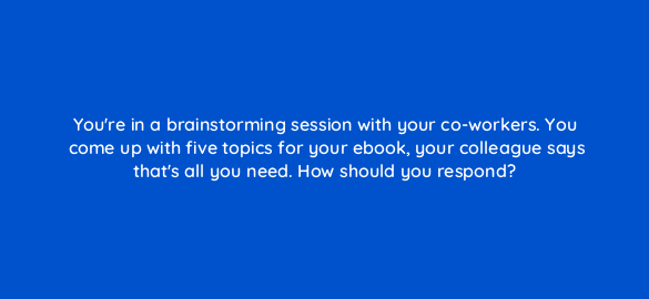 youre in a brainstorming session with your co workers you come up with five topics for your ebook your colleague says thats all you need how should you respond 4179