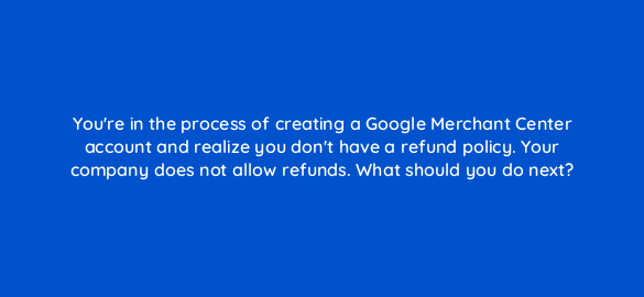 youre in the process of creating a google merchant center account and realize you dont have a refund policy your company does not allow refunds what should you do