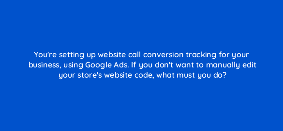 youre setting up website call conversion tracking for your business using google ads if you dont want to manually edit your stores website code what must you do 19819