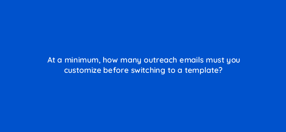 at a minimum how many outreach emails must you customize before switching to a template 110006 1