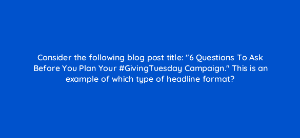 consider the following blog post title 6 questions to ask before you plan your givingtuesday campaign this is an example of which type of headline format 110292 1