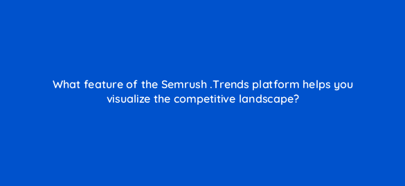 what feature of the semrush trends platform helps you visualize the competitive landscape 110109 1