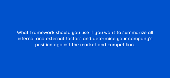 what framework should you use if you want to summarize all internal and external factors and determine your companys position against the market and competition 110111 1