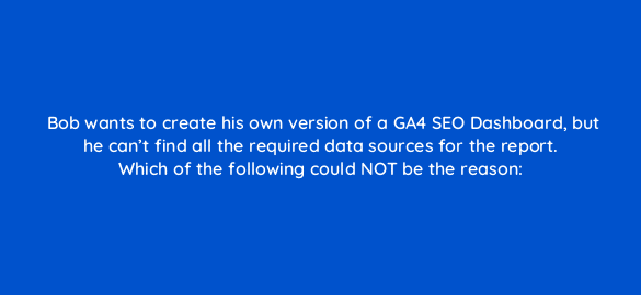 bob wants to create his own version of a ga4 seo dashboard but he cant find all the required data sources for the report which of the following could not be the reason 111862 1