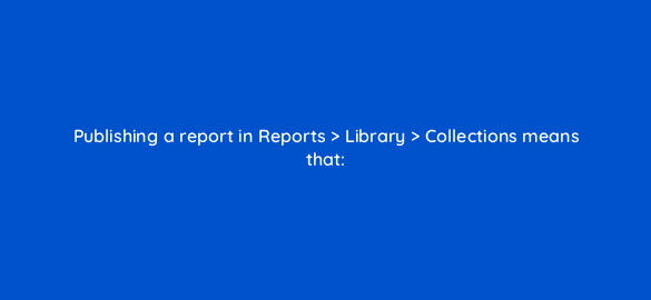 publishing a report in reports library collections means that 111868 1