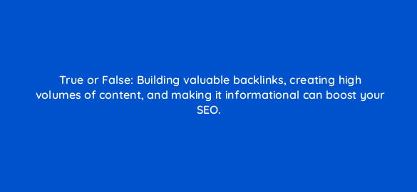 true or false building valuable backlinks creating high volumes of content and making it informational can boost your seo 110752