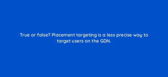 true or false placement targeting is a less precise way to target users on the gdn 110738