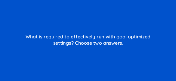 what is required to effectively run with goal optimized settings choose two answers 110734