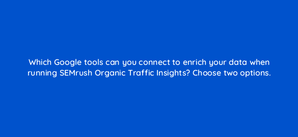 which google tools can you connect to enrich your data when running semrush organic traffic insights choose two options 110678