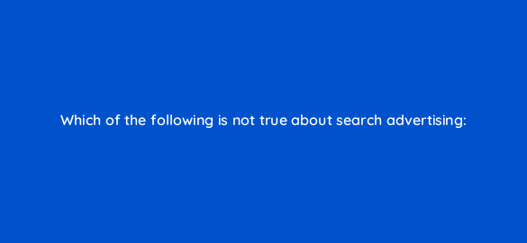 which of the following is not true about search advertising 110717 1