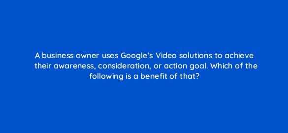 a business owner uses googles video solutions to achieve their awareness consideration or action goal which of the following is a benefit of that 112015 1