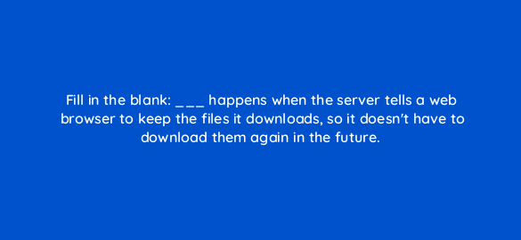 fill in the blank happens when the server tells a web browser to keep the files it downloads so it doesnt have to download them again in the future 113645 1