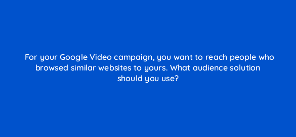 for your google video campaign you want to reach people who browsed similar websites to yours what audience solution should you use 112056 1