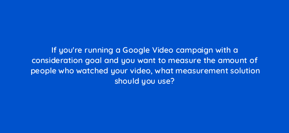 if youre running a google video campaign with a consideration goal and you want to measure the amount of people who watched your video what measurement solution should you use 112021 1