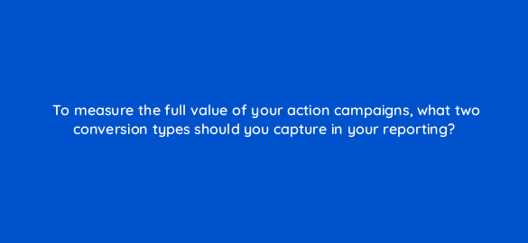 to measure the full value of your action campaigns what two conversion types should you capture in your reporting 112092 1