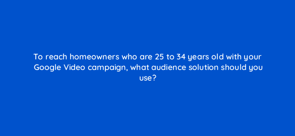 to reach homeowners who are 25 to 34 years old with your google video campaign what audience solution should you use 111998 1