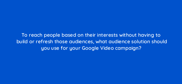 to reach people based on their interests without having to build or refresh those audiences what audience solution should you use for your google video campaign 112110 1