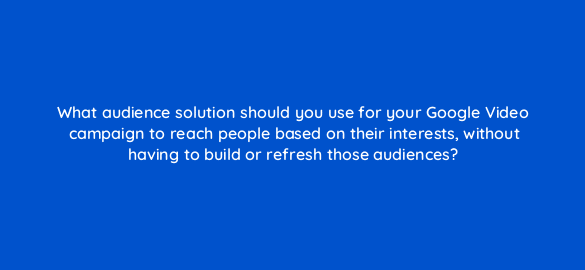 what audience solution should you use for your google video campaign to reach people based on their interests without having to build or refresh those audiences 112128 1