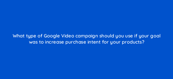 what type of google video campaign should you use if your goal was to increase purchase intent for your products 112102 1