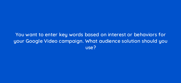 you want to enter key words based on interest or behaviors for your google video campaign what audience solution should you use 112121 1