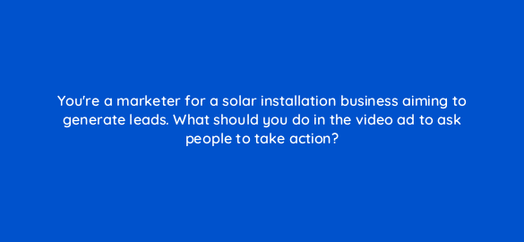 youre a marketer for a solar installation business aiming to generate leads what should you do in the video ad to ask people to take action 112083 1