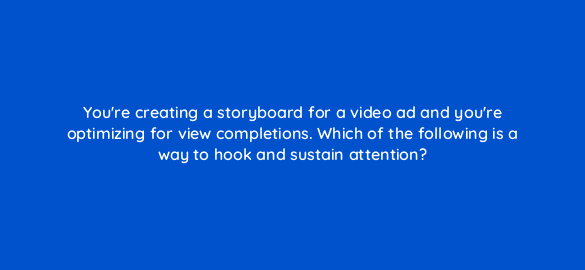 youre creating a storyboard for a video ad and youre optimizing for view completions which of the following is a way to hook and sustain attention 112134 1