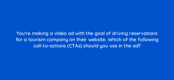 youre making a video ad with the goal of driving reservations for a tourism company on their website which of the following call to actions ctas should you use in the ad 112020 1