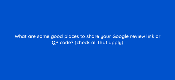 what are some good places to share your google review link or qr code check all that apply 116447 1