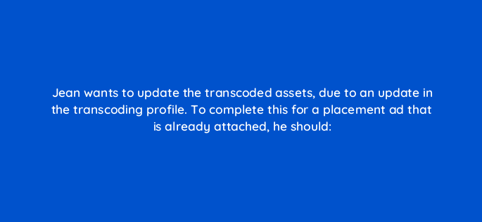 jean wants to update the transcoded assets due to an update in the transcoding profile to complete this for a placement ad that is already attached he should 117244