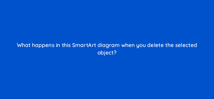 what happens in this smartart diagram when you delete the selected object 118626