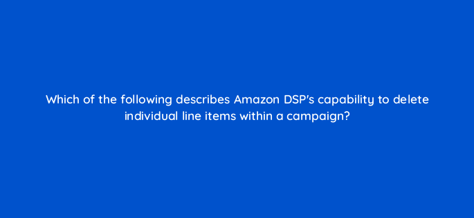 which of the following describes amazon dsps capability to delete individual line items within a campaign 117582 1