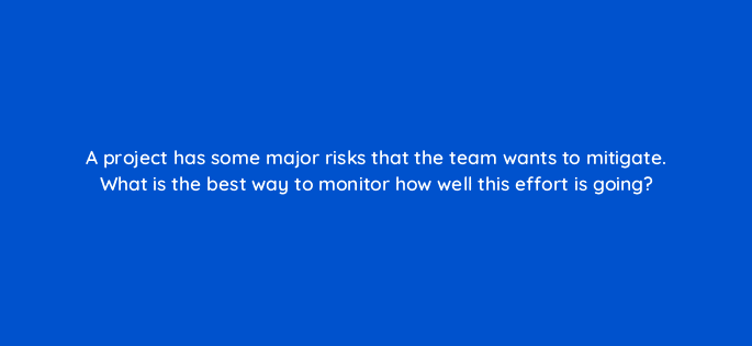 a project has some major risks that the team wants to mitigate what is the best way to monitor how well this effort is going 76590