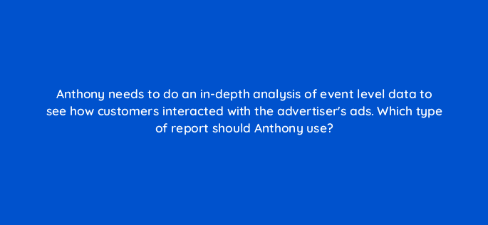 anthony needs to do an in depth analysis of event level data to see how customers interacted with the advertisers ads which type of report should anthony use 121193