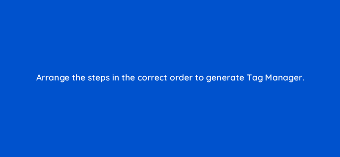 arrange the steps in the correct order to generate tag manager 121200