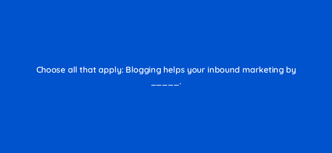 choose all that apply blogging helps your inbound marketing by 24263
