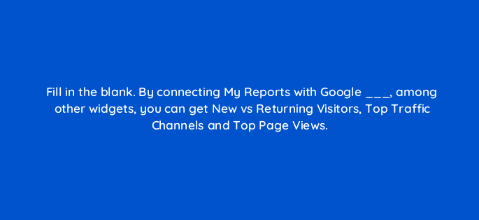 fill in the blank by connecting my reports with google among other widgets you can get new vs returning visitors top traffic channels and top page views 28114