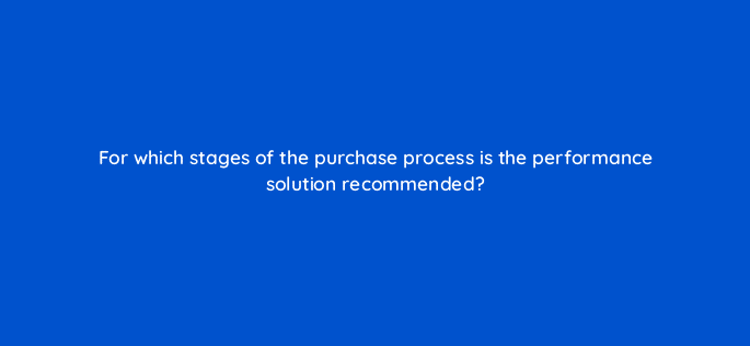 for which stages of the purchase process is the performance solution recommended 126776 2