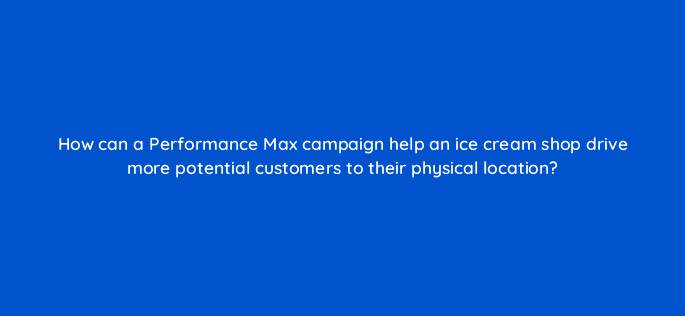 how can a performance max campaign help an ice cream shop drive more potential customers to their physical location 122003