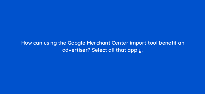 how can using the google merchant center import tool benefit an advertiser select all that apply 80379