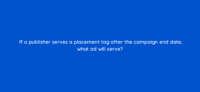 if a publisher serves a placement tag after the campaign end date what ad will serve 9783